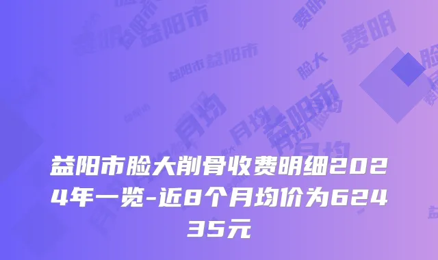 益阳市脸大削骨收费明细2024年一览-近8个月均价为62435元
