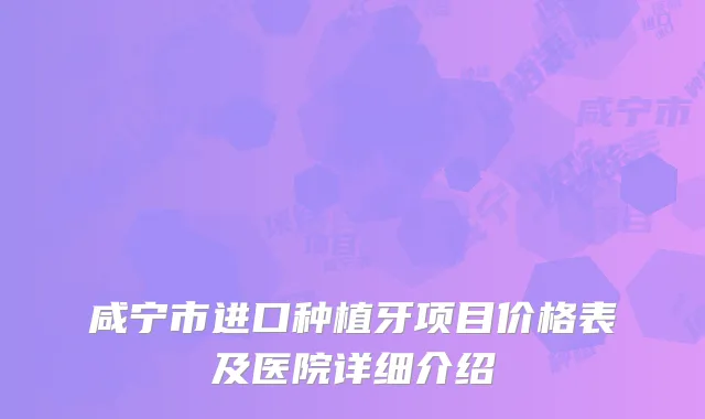 咸宁市进口种植牙项目价格表及医院详细介绍