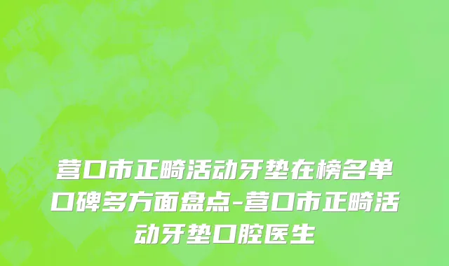营口市正畸活动牙垫在榜名单口碑多方面盘点-营口市正畸活动牙垫口腔医生