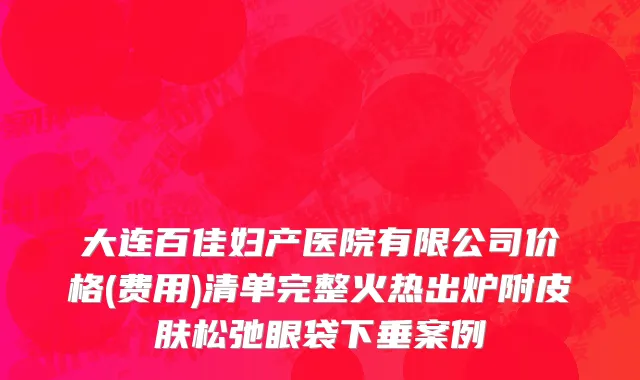 大连百佳妇产医院有限公司价格(费用)清单完整火热出炉附皮肤松弛眼袋下垂案例