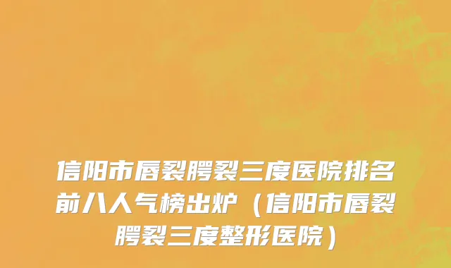 信阳市唇裂腭裂三度医院排名前八人气榜出炉（信阳市唇裂腭裂三度整形医院）