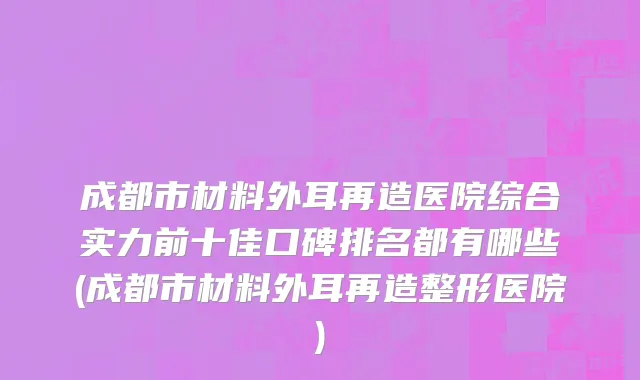 成都市材料外耳再造医院综合实力前十佳口碑排名都有哪些(成都市材料外耳再造整形医院)