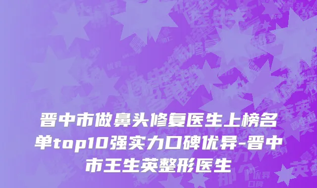晋中市做鼻头修复医生上榜名单top10强实力口碑优异-晋中市王生英整形医生