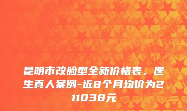 昆明市改脸型全新价格表，医生真人案例-近8个月均价为211038元