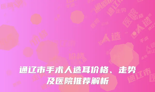 通辽市手术人造耳价格、走势及医院推荐解析