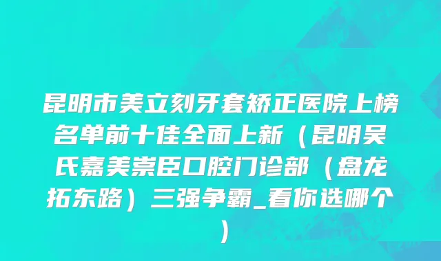 昆明市美立刻牙套矫正医院上榜名单前十佳全面上新（昆明吴氏嘉美崇臣口腔门诊部（盘龙拓东路）三强争霸_看你选哪个）