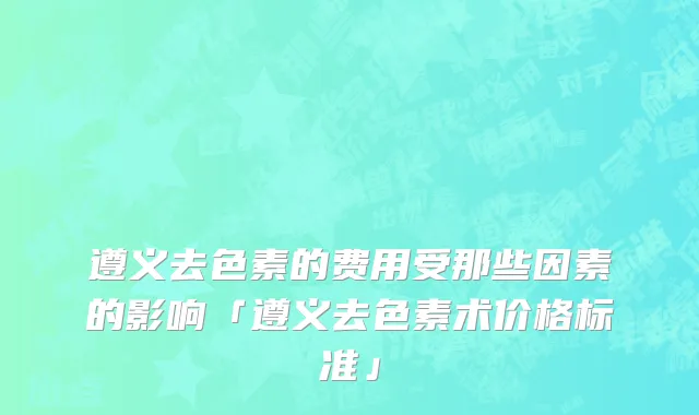 遵义去色素的费用受那些因素的影响「遵义去色素术价格标准」
