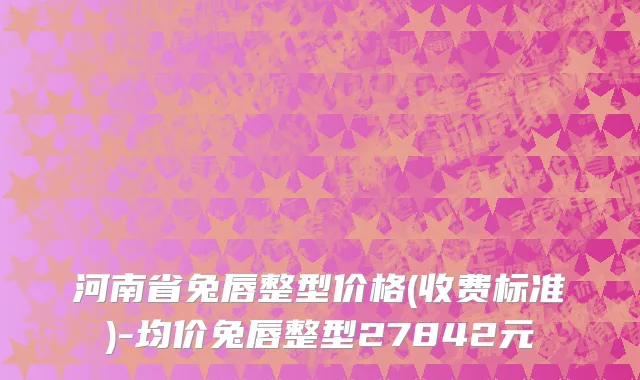 河南省兔唇整型价格(收费标准)-均价兔唇整型27842元