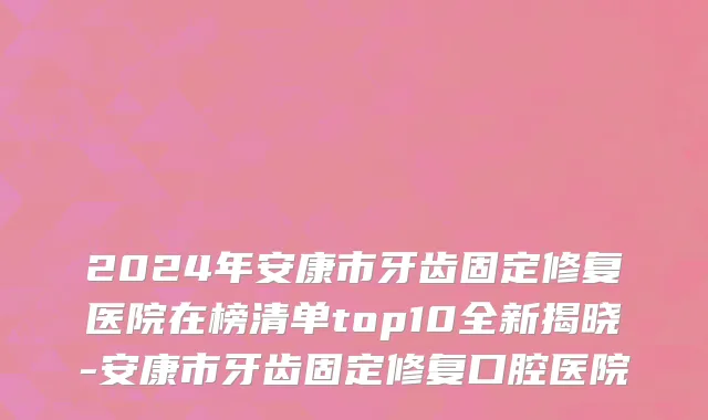 2024年安康市牙齿固定修复医院在榜清单top10全新揭晓-安康市牙齿固定修复口腔医院