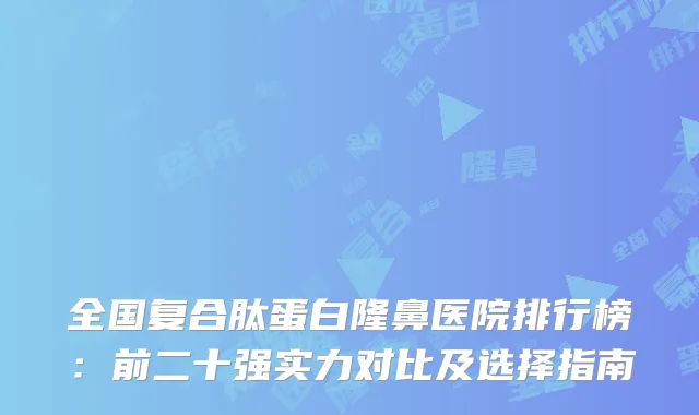 全国复合肽蛋白隆鼻医院排行榜：前二十强实力对比及选择指南