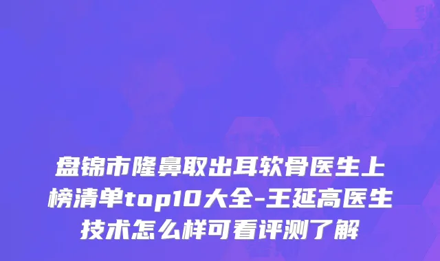 盘锦市隆鼻取出耳软骨医生上榜清单top10大全-王延高医生技术怎么样可看评测了解
