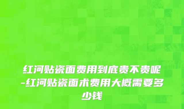 红河贴瓷面费用到底贵不贵呢-红河贴瓷面术费用大概需要多少钱