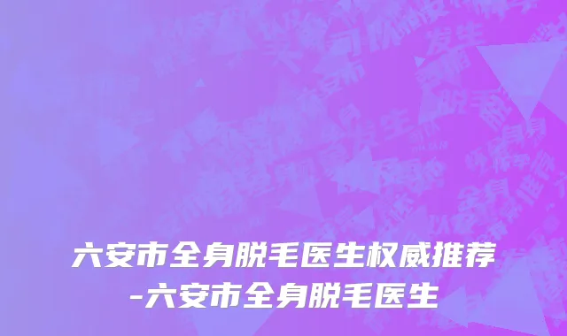 六安市全身脱毛医生权威推荐-六安市全身脱毛医生