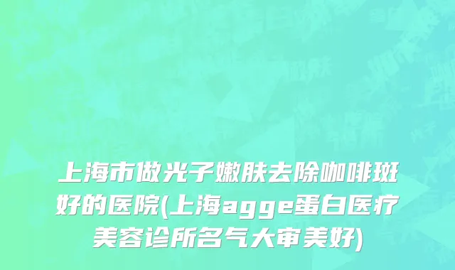 上海市做光子嫩肤去除咖啡斑好的医院(上海agge蛋白医疗美容诊所名气大审美好)
