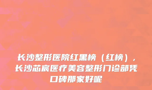 长沙整形医院红黑榜（红榜）,长沙芯宸医疗美容整形门诊部凭口碑那家好呢