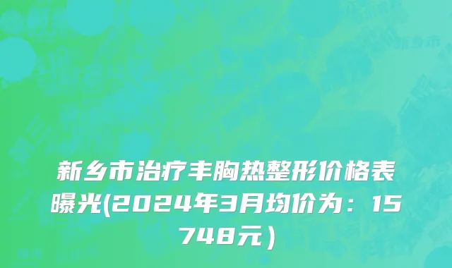 新乡市治疗丰胸热整形价格表曝光(2024年3月均价为：15748元）