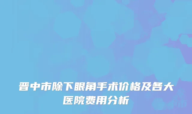 晋中市除下眼角手术价格及各大医院费用分析