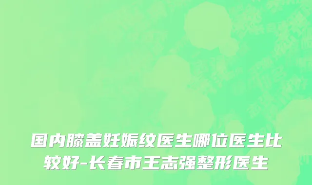 国内膝盖妊娠纹医生哪位医生比较好-长春市王志强整形医生