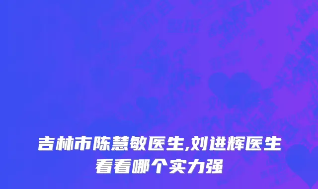 吉林市陈慧敏医生,刘进辉医生看看哪个实力强