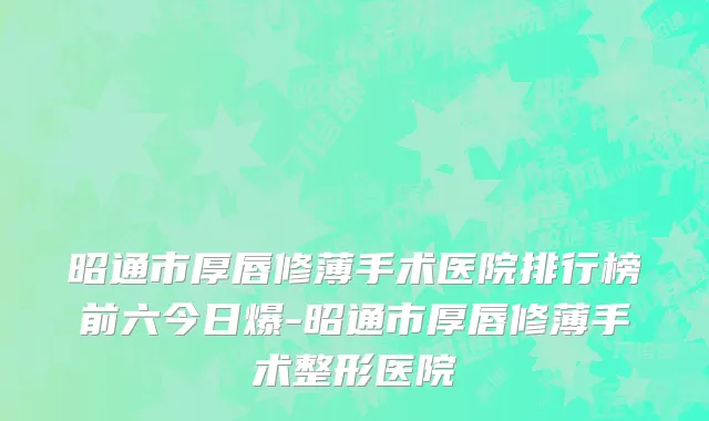 昭通市厚唇修薄手术医院排行榜前六今日爆-昭通市厚唇修薄手术整形医院