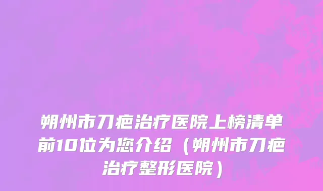 朔州市刀疤治疗医院上榜清单前10位为您介绍（朔州市刀疤治疗整形医院）