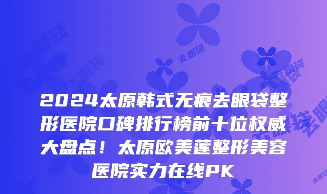 2024太原韩式无痕去眼袋整形医院口碑排行榜前十位权威大盘点!太原欧美莲整形美容医院实力在线PK