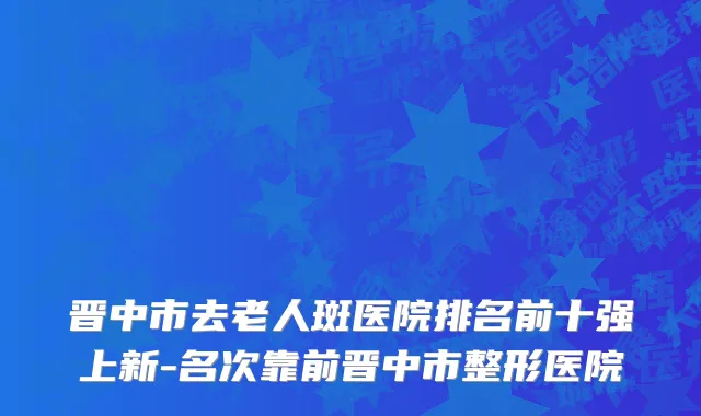 晋中市去老人斑医院排名前十强上新-名次靠前晋中市整形医院