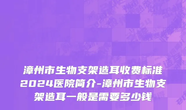 漳州市生物支架造耳收费标准2024医院简介-漳州市生物支架造耳一般是需要多少钱