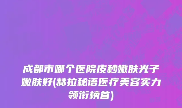 成都市哪个医院皮秒嫩肤光子嫩肤好(赫拉秘语医疗美容实力领衔榜首)