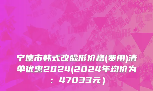宁德市韩式改脸形价格(费用)清单优惠2024(2024年均价为：47033元）