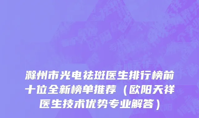 滁州市光电祛斑医生排行榜前十位全新榜单推荐（欧阳天祥医生技术优势专业解答）