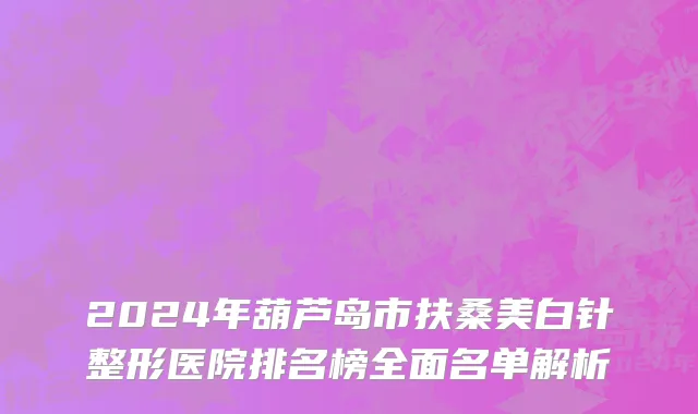 2024年葫芦岛市扶桑美白针整形医院排名榜全面名单解析