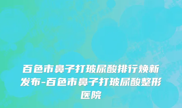 百色市鼻子打玻尿酸排行焕新发布-百色市鼻子打玻尿酸整形医院
