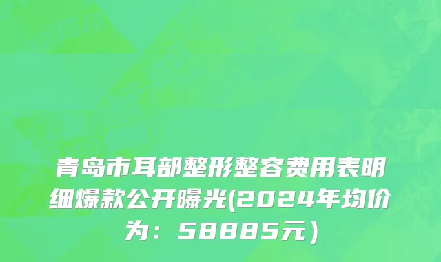 青岛市耳部整形整容费用表明细爆款公开曝光(2024年均价为：58885元）