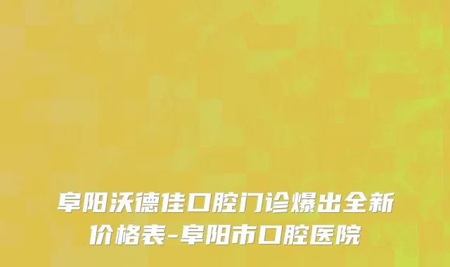 阜阳沃德佳口腔门诊爆出全新价格表-阜阳市口腔医院