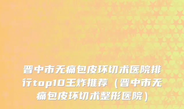晋中市无痛包皮环切术医院排行top10王炸推荐（晋中市无痛包皮环切术整形医院）