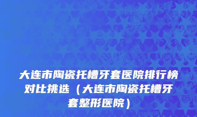 大连市陶瓷托槽牙套医院排行榜对比挑选（大连市陶瓷托槽牙套整形医院）