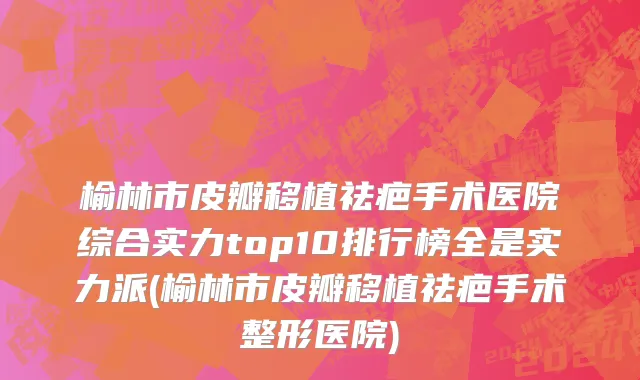 榆林市皮瓣移植祛疤手术医院综合实力top10排行榜全是实力派(榆林市皮瓣移植祛疤手术整形医院)
