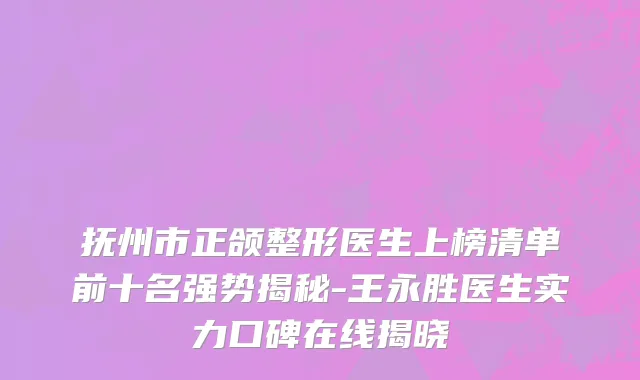 抚州市正颌整形医生上榜清单前十名强势揭秘-王永胜医生实力口碑在线揭晓