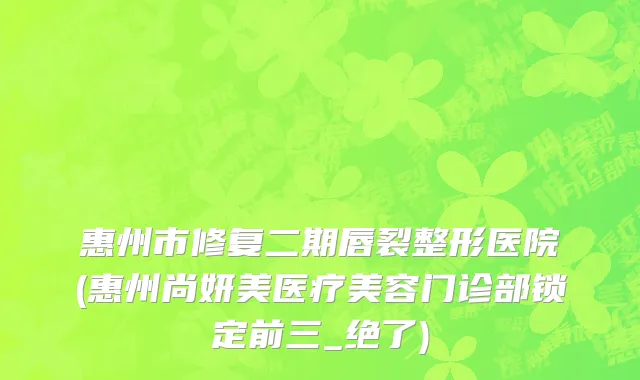 惠州市修复二期唇裂整形医院(惠州尚妍美医疗美容门诊部锁定前三_绝了)