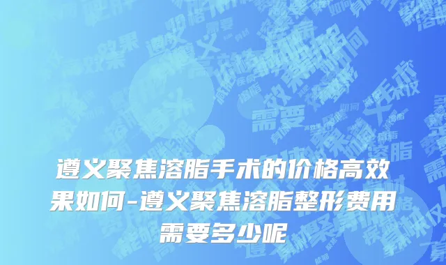 遵义聚焦溶脂手术的价格高效果如何-遵义聚焦溶脂整形费用需要多少呢