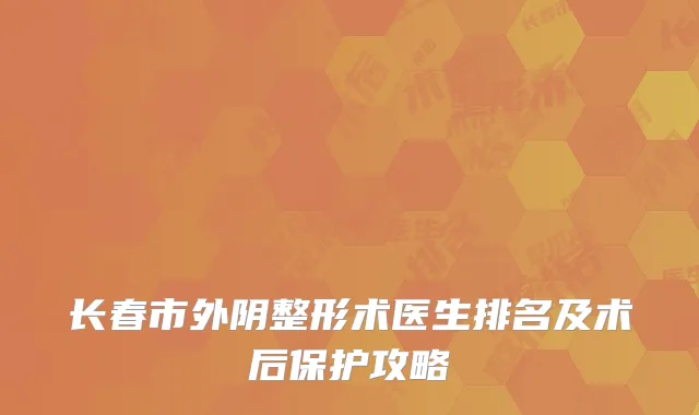 长春市外阴整形术医生排名及术后保护攻略