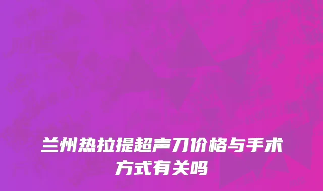 兰州热拉提超声刀价格与手术方式有关吗