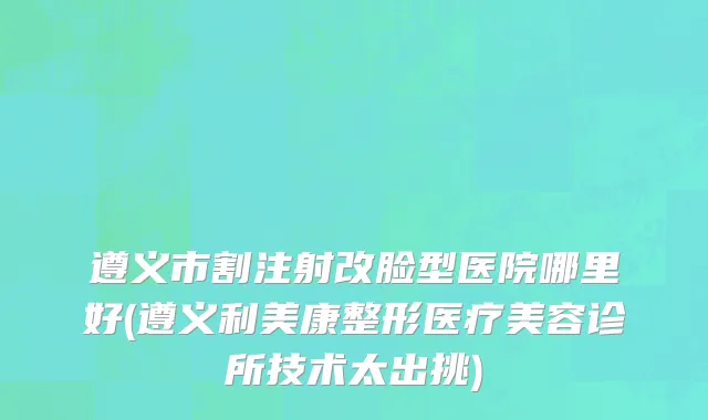 遵义市割注射改脸型医院哪里好(遵义利美康整形医疗美容诊所技术太出挑)