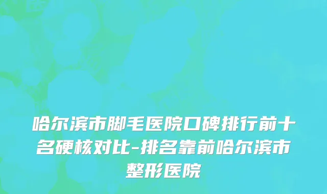 哈尔滨市脚毛医院口碑排行前十名硬核对比-排名靠前哈尔滨市整形医院