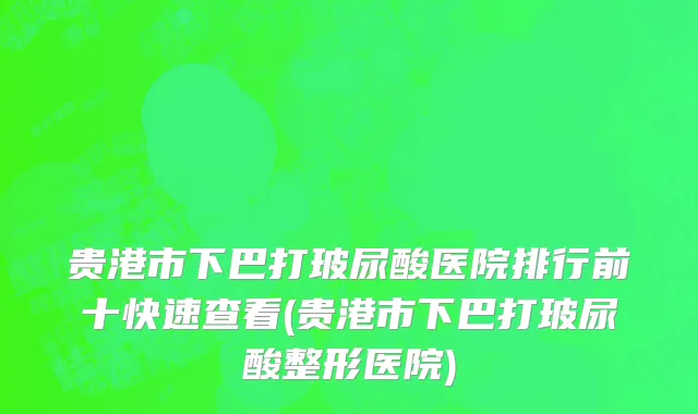 贵港市下巴打玻尿酸医院排行前十快速查看(贵港市下巴打玻尿酸整形医院)