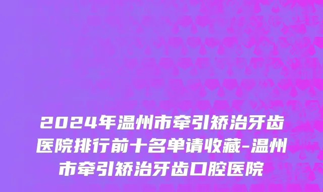 2024年温州市牵引矫治牙齿医院排行前十名单请收藏-温州市牵引矫治牙齿口腔医院