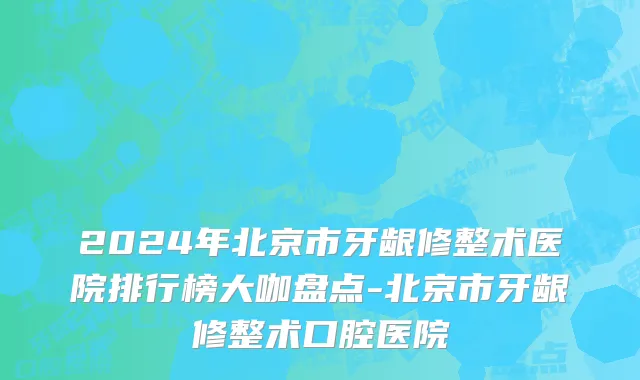 2024年北京市牙龈修整术医院排行榜大咖盘点-北京市牙龈修整术口腔医院