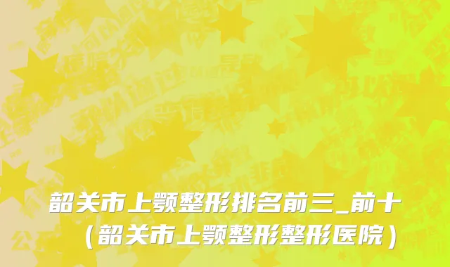 韶关市上颚整形排名前三_前十（韶关市上颚整形整形医院）