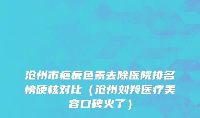 沧州市疤痕色素去除医院排名榜硬核对比（沧州刘羚医疗美容口碑火了）